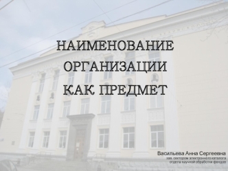 НАИМЕНОВАНИЕ ОРГАНИЗАЦИИ 
КАК ПРЕДМЕТ 





Васильева Анна Сергеевна
зав. сектором электронного каталога
отдела научной обработки фондов