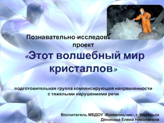 Познавательно-исследовательский 
проект
 Этот волшебный мир кристаллов 


подготовительная группа компенсирующей направленности
с тяжелыми нарушениями речи



Воспитатель МБДОУ Колокольчик, г. Ноябрьск
 Денисова Елена Николаевна