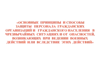 ОСНОВНЫЕ  ПРИНЦИПЫ  И СПОСОБЫ
ЗАЩИТЫ   ПЕРСОНАЛА  ГРАЖДАНСКИХ ОРГАНИЗАЦИЙ И   ГРАЖДАНСКОГО НАСЕЛЕНИЯ   В  ЧРЕЗВЫЧАЙНЫХ  СИТУАЦИЯХ И ОТ  ОПАСНОСТЕЙ, ВОЗНИКАЮЩИХ  ПРИ  ВЕДЕНИИ  ВОЕННЫХ  ДЕЙСТВИЙ  ИЛИ  ВСЛЕДСТВИЕ  ЭТИХ  ДЕЙСТВИЙ