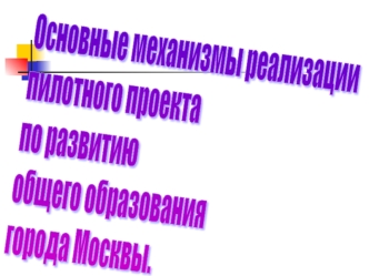 Основные механизмы реализации
пилотного проекта 
по развитию
общего образования
города Москвы.