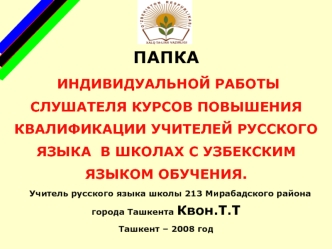 ПАПКА
 ИНДИВИДУАЛЬНОЙ РАБОТЫ СЛУШАТЕЛЯ КУРСОВ ПОВЫШЕНИЯ КВАЛИФИКАЦИИ УЧИТЕЛЕЙ РУССКОГО ЯЗЫКА  В ШКОЛАХ С УЗБЕКСКИМ ЯЗЫКОМ ОБУЧЕНИЯ.
   Учитель русского языка школы 213 Мирабадского района города Ташкента Квон.Т.Т
Ташкент – 2008 год