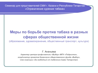 Меры по борьбе против табака в разных сферах общественной жизни 
(образование, здравоохранение, общественный транспорт, культура)


Г. Ананьева
директор центра профилактики Выбор МПУ Подросток,
координатор проектов Казанского общественного фонда Выбор,
чл