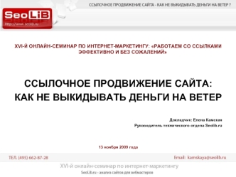 XVI-Й ОНЛАЙН-СЕМИНАР ПО ИНТЕРНЕТ-МАРКЕТИНГУ: РАБОТАЕМ СО ССЫЛКАМИ ЭФФЕКТИВНО И БЕЗ СОЖАЛЕНИЙ



ССЫЛОЧНОЕ ПРОДВИЖЕНИЕ САЙТА: 
КАК НЕ ВЫКИДЫВАТЬ ДЕНЬГИ НА ВЕТЕР

Докладчик: Елена Камская
Руководитель технического отдела Seolib.ru



13 ноября 2009 года