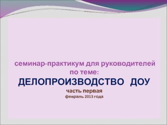 семинар-практикум для руководителейпо теме:ДЕЛОПРОИЗВОДСТВО   ДОУчасть перваяфевраль 2013 года