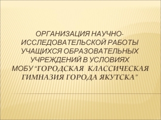 Организация научно-исследовательской работы учащихся образовательных учреждений в условиях МОБУ “Городская  классическая гимназия города якутска”