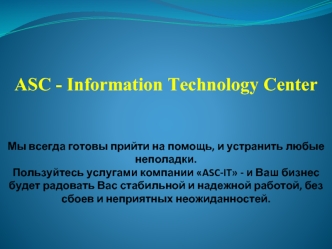 ASC - Information Technology CenterМы всегда готовы прийти на помощь, и устранить любые неполадки. Пользуйтесь услугами компании ASC-IT - и Ваш бизнес будет радовать Вас стабильной и надежной работой, без сбоев и неприятных неожиданностей.