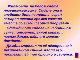 Жила-была  на белом свете лягушка-квакушка. Сидела она в глубоком болоте ловила  серых комаров весною громко квакала вместе со всеми своими подругами…
   Однажды она сидела на небольшом сучке полузатопленной коряги и  наслаждалась тёплым мелким дождиком.
