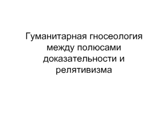 Гуманитарная гносеология между полюсами доказательности и релятивизма