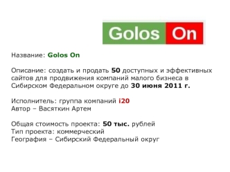 Название: Golos On

Описание: создать и продать 50 доступных и эффективных сайтов для продвижения компаний малого бизнеса в Сибирском Федеральном округе до 30 июня 2011 г.

Исполнитель: группа компаний i20  
Автор – Васяткин Артем

Общая стоимость проекта