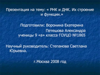 :  РНК и ДНК. Их строение и функции.

   Подготовили: Воронина Екатерина 
                          Петешова Александра    ученицы 9 а класса ГОУЦО №1865

Научный руководитель: Степанова Светлана Юрьевна.

г.Москва 2008 год