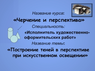 Название курса:
 Черчение и перспектива
Специальность: 
               Исполнитель художественно-оформительских работ
Название темы: 
Построение теней в перспективе при искусственном освещении