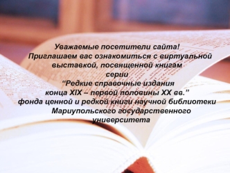 Уважаемые посетители сайта!
   Приглашаем вас ознакомиться с виртуальной 
выставкой, посвященной книгам 
серии
 “Редкие справочные издания 
конца ХІХ – первой половины ХХ вв.”
фонда ценной и редкой книги научной библиотеки Мариупольского государственного 