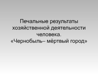 Печальные результаты хозяйственной деятельности человека. Чернобыль - мёртвый город