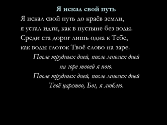 Я искал свой путь
Я искал свой путь до краёв земли,
я устал идти, как в пустыне без воды.
Среди ста дорог лишь одна к Тебе,
как воды глоток Твоё слово на заре.
После трудных дней, после многих дней
на горе твоей я пою.
После трудных дней, после многих дне