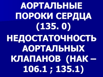 АОРТАЛЬНЫЕ ПОРОКИ СЕРДЦА (135. 0)
НЕДОСТАТОЧНОСТЬ АОРТАЛЬНЫХ КЛАПАНОВ  (НАК – 106.1 ; 135.1)