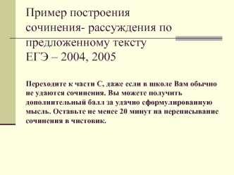 Пример построения сочинения- рассуждения по предложенному тексту ЕГЭ – 2004, 2005Переходите к части С, даже если в школе Вам обычно не удаются сочинения. Вы можете получить дополнительный балл за удачно сформулированную мысль. Оставьте не менее 20 минут н