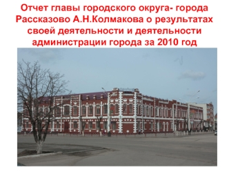 Отчет главы городского округа- города Рассказово А.Н.Колмакова о результатах своей деятельности и деятельности администрации города за 2010 год