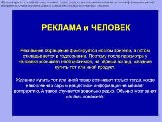 РЕКЛАМА и ЧЕЛОВЕКРекламное обращение фиксируется мозгом зрителя, а потом откладывается в подсознании. Поэтому после просмотра у человека возникает необъяснимое, на первый взгляд, желание купить тот или иной продукт. Желание купить тот или иной товар возни