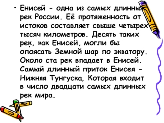 Енисей - одна из самых длинных рек России. Её протяженность от истоков составляет свыше четырех тысяч километров. Десять таких рек, как Енисей, могли бы опоясать Земной шар по экватору. Около ста рек впадает в Енисей. Самый длинный приток Енисея - Нижняя 