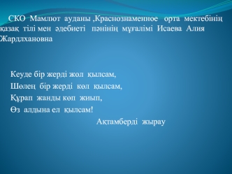 СКО  Мамлют  ауданы ,Краснознаменное   орта  мектебіні?  ?аза?  тілі мен  ?дебиеті   п?ніні?  м??алімі  Исаева  Алия  Жардлхановна 
     
    
     Кеуде бір жерді жол  ?ылсам,
     Ш?ле?  бір жерді  к?л  ?ылсам,
     ??рап  жанды к?п  жиып,
     ?з  алды