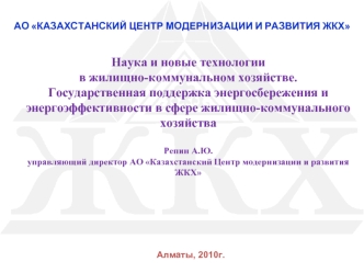 Наука и новые технологии в жилищно-коммунальном хозяйстве.  Государственная поддержка энергосбережения и энергоэффективности в сфере жилищно-коммунального хозяйстваРепин А.Ю.управляющий директор АО Казахстанский Центр модернизации и развития ЖКХ