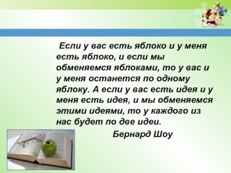 Если у вас есть яблоко и у меня есть яблоко, и если мы обменяемся яблоками, то у вас и у меня останется по одному яблоку. А если у вас есть идея и у меня есть идея, и мы обменяемся этими идеями, то у каждого из нас будет по две идеи.
					   Бернард Шоу