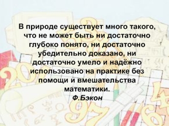 В природе существует много такого, что не может быть ни достаточно глубоко понято, ни достаточно убедительно доказано, ни достаточно умело и надёжно использовано на практике без помощи и вмешательства математики.Ф.Бэкон