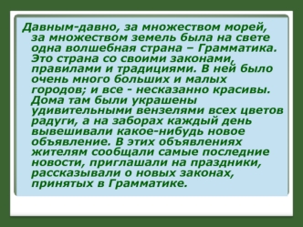 Давным-давно, за множеством морей, за множеством земель была на свете одна волшебная страна – Грамматика. Это страна со своими законами, правилами и традициями. В ней было очень много больших и малых городов; и все - несказанно красивы. Дома там были укра