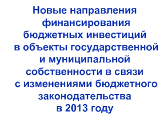 Новые направления финансирования бюджетных инвестиций в объекты государственной и муниципальной собственности в связи с изменениями бюджетного законодательства в 2013 году