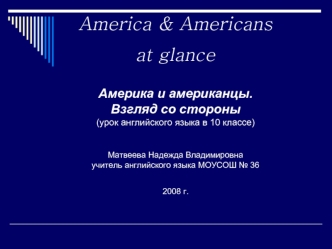 America & Americans at glance Америка и американцы. Взгляд со стороны (урок английского языка в 10 классе) Матвеева Надежда Владимировна учитель английского языка МОУСОШ № 36  2008 г.