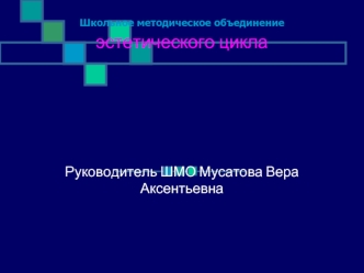 Школьное методическое объединение эстетического циклаРуководитель ШМО Мусатова Вера Аксентьевна