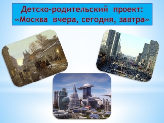 Детско-родительский  проект:
Москва  вчера, сегодня, завтра