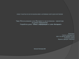  
 
 
 
 
 

 


ОПЫТ РАБОТЫ ПО ИСПОЛЬЗОВАНИЮ АКТИВНЫХ МЕТОДОВ ОБУЧЕНИЯ



Тема: Использование сети Интернет и мультимедиа - проектора
на уроках информатики
     Разработка урока  Поиск  информации  в  сети  Интернет
 
 
 
                                