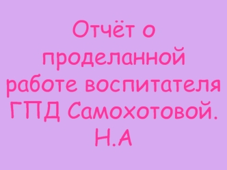 Отчёт о проделанной работе воспитателя ГПД Самохотовой.Н.А