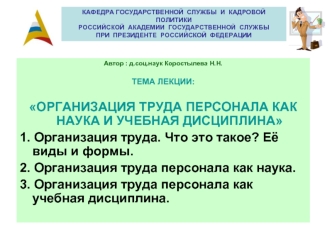 Автор : д.соц.наук Коростылева Н.Н.

ТЕМА ЛЕКЦИИ:

ОРГАНИЗАЦИЯ ТРУДА ПЕРСОНАЛА КАК НАУКА И УЧЕБНАЯ ДИСЦИПЛИНА
1. Организация труда. Что это такое? Её виды и формы.
2. Организация труда персонала как наука.
3. Организация труда персонала как учебная дисцип