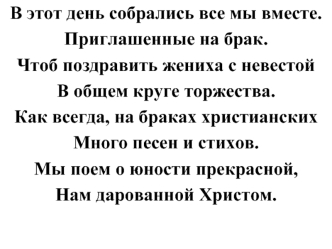 В этот день собрались все мы вместе. 
Приглашенные на брак. 
Чтоб поздравить жениха с невестой 
В общем круге торжества. 
Как всегда, на браках христианских 
Много песен и стихов. 
Мы поем о юности прекрасной, 
Нам дарованной Христом.