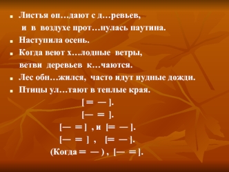 Листья оп…дают с д…ревьев, 
     и  в  воздухе прот…нулась паутина.
Наступила осень.
Когда веют х…лодные  ветры,
    ветви  деревьев  к…чаются.
Лес обн…жился,  часто идут нудные дожди.
Птицы ул…тают в теплые края.
                                [ =  ? ].