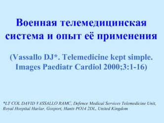 Военная телемедицинская система и опыт её применения

(Vassallo DJ*. Telemedicine kept simple. 
Images Paediatr Cardiol 2000;3:1-16)



*LT COL DAVID VASSALLO RAMC, Defence Medical Services Telemedicine Unit, Royal Hospital Haslar, Gosport, Hants PO14 2DL