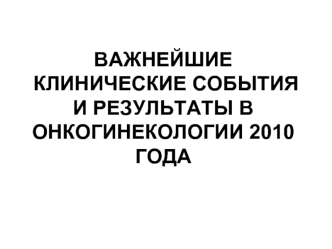 ВАЖНЕЙШИЕ КЛИНИЧЕСКИЕ СОБЫТИЯИ РЕЗУЛЬТАТЫ В ОНКОГИНЕКОЛОГИИ 2010 ГОДА 