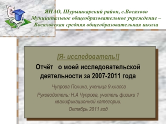 [Я- исследователь!]
Отчёт   о моей исследовательской деятельности за 2007-2011 года
 Чупрова Полина, ученица 9 класса
Руководитель: Н.А Чупрова, учитель физики 1 квалификационной категории.
Октябрь 2011 год