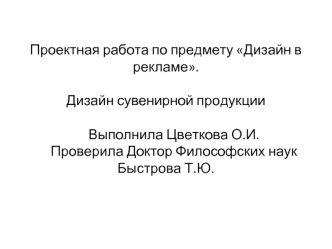 Проектная работа по предмету Дизайн в рекламе.Дизайн сувенирной продукции     Выполнила Цветкова О.И.     Проверила Доктор Философских наук     Быстрова Т.Ю.