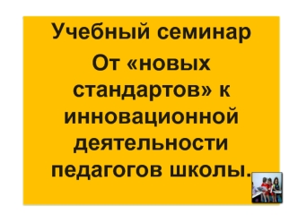 Учебный семинар
От новых стандартов к инновационной деятельности педагогов школы.