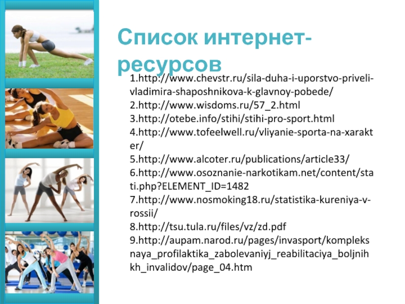 Список интернет-ресурсов 1.http://www.chevstr.ru/sila-duha-i-uporstvo-priveli-vladimira-shaposhnikova-k-glavnoy-pobede/ 2.http://www.wisdoms.ru/57_2.html 3.http://otebe.info/stihi/stihi-pro-sport.html 4.http://www.tofeelwell.ru/vliyanie-sporta-na-xarakter/ 5.http://www.alcoter.ru/publications/article33/ 6.http://www.osoznanie-narkotikam.net/content/stati.php?ELEMENT_ID=1482 7.http://www.nosmoking18.ru/statistika-kureniya-v-rossii/ 8.http://tsu.tula.ru/files/vz/zd.pdf 9.http://aupam.narod.ru/pages/invasport/kompleksnaya_profilaktika_zabolevaniyj_reabilitaciya_boljnihkh_invalidov/page_04.htm