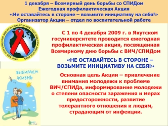 C 1 по 4 декабря 2009 г. в Якутском госуниверситете проводится ежегодная профилактическая акция, посвященная Всемирному дню борьбы с ВИЧ/СПИДом

НЕ ОСТАВАЙТЕСЬ В СТОРОНЕ – ВОЗЬМИТЕ ИНИЦИАТИВУ НА СЕБЯ!  

Основная цель Акции – привлечение внимания молодежи