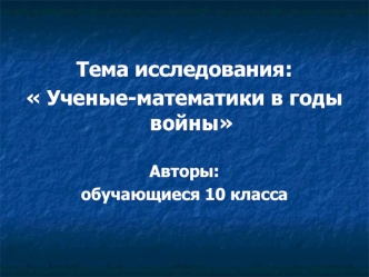 Тема исследования:
 Ученые-математики в годы войны
 
Авторы:
обучающиеся 10 класса