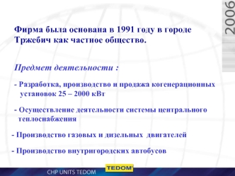 Фирма была основана в 1991 году в городе Tржебич как частное общество.
Предмет деятельности : 
- Разработка, производство и продажа когенерационных   установок 25 – 2000 кВт
- Осуществление деятельности системы центрального   теплоснабжения 
 Производство