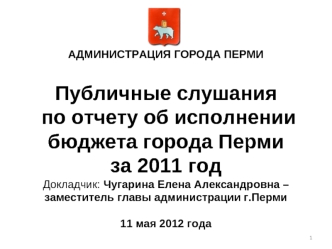 АДМИНИСТРАЦИЯ ГОРОДА ПЕРМИПубличные слушания по отчету об исполнении бюджета города Перми за 2011 годДокладчик: Чугарина Елена Александровна – заместитель главы администрации г.Перми11 мая 2012 года