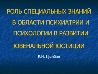 РОЛЬ СПЕЦИАЛЬНЫХ ЗНАНИЙ В ОБЛАСТИ ПСИХИАТРИИ И ПСИХОЛОГИИ В РАЗВИТИИ
ЮВЕНАЛЬНОЙ ЮСТИЦИИ
Е.И. Цымбал