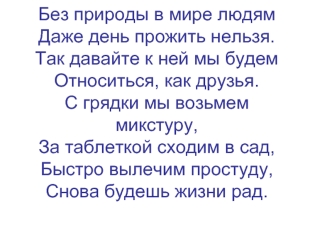 Без природы в мире людямДаже день прожить нельзя.Так давайте к ней мы будемОтноситься, как друзья.С грядки мы возьмем микстуру,За таблеткой сходим в сад,Быстро вылечим простуду,Снова будешь жизни рад.