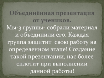 Объединённая презентация от учеников.Мы-3 группы- собрали материал и объединили его. Каждая группа защитит  свою работу на определенном этапе! Cоздание такой презентации, нас более сплотит при выполнении данной работы!